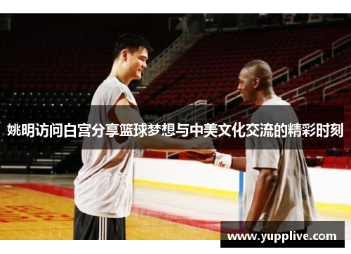 姚明访问白宫分享篮球梦想与中美文化交流的精彩时刻