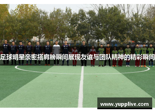 足球明星亲密搭肩膀瞬间展现友谊与团队精神的精彩瞬间
